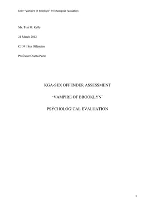 Kelly-“Vampire of Brooklyn”-Psychological Evaluation




Ms. Tori M. Kelly


21 March 2012


CJ 341 Sex Offenders


Professor Ovetta Peete




                      KGA-SEX OFFENDER ASSESSMENT

                            “VAMPIRE OF BROOKLYN”

                         PSYCHOLOGICAL EVALUATION




                                                       1
 