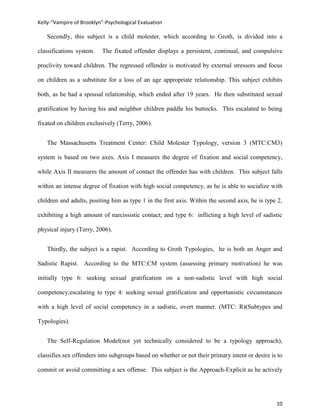 Kelly-“Vampire of Brooklyn”-Psychological Evaluation

   Secondly, this subject is a child molester, which according to Groth, is divided into a

classifications system.   The fixated offender displays a persistent, continual, and compulsive

proclivity toward children. The regressed offender is motivated by external stressors and focus

on children as a substitute for a loss of an age appropriate relationship. This subject exhibits

both, as he had a spousal relationship, which ended after 19 years. He then substituted sexual

gratification by having his and neighbor children paddle his buttocks. This escalated to being

fixated on children exclusively (Terry, 2006).


   The Massachusetts Treatment Center: Child Molester Typology, version 3 (MTC:CM3)

system is based on two axes. Axis I measures the degree of fixation and social competency,

while Axis II measures the amount of contact the offender has with children. This subject falls

within an intense degree of fixation with high social competency, as he is able to socialize with

children and adults, positing him as type 1 in the first axis. Within the second axis, he is type 2,

exhibiting a high amount of narcissistic contact; and type 6: inflicting a high level of sadistic

physical injury (Terry, 2006).


   Thirdly, the subject is a rapist. According to Groth Typologies, he is both an Anger and

Sadistic Rapist. According to the MTC:CM system (assessing primary motivation) he was

initially type 6: seeking sexual gratification on a non-sadistic level with high social

competency;escalating to type 4: seeking sexual gratification and opportunistic circumstances

with a high level of social competency in a sadistic, overt manner. (MTC: R)(Subtypes and

Typologies).


   The Self-Regulation Model(not yet technically considered to be a typology approach),

classifies sex offenders into subgroups based on whether or not their primary intent or desire is to

commit or avoid committing a sex offense. This subject is the Approach-Explicit as he actively




                                                                                                 10
 