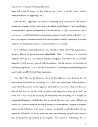 Kelly-“Vampire of Brooklyn”-Psychological Evaluation

plans and wants to engage in this behavior and grooms a specific target, avoiding

detection(Subtypes and Typologies, 2012).


   Roth and MTC Typologies are useful in developing more individualized and effective

management strategies for law enforcement to apprehend sexual offenders. These classifications

do not provide a dynamic developmental scale that measures a rapist over time, but are an

assessment of sexual offender behavior regarding a particular moment, setting, and victim. They

do not encompass a complete criminal profile but are purported only to accompany a thorough

diagnostic psychological evaluation as far as rehabilitation is concerned.


   In considering possible treatment for a sex offender, we must refer to the Diagnostic and

Statistical Manual of Mental Disorders (DSM-IV-TR, 2000).              Following is a multi-axial

diagnosis where in axis I we examine primary psychopathy, followed by axis II secondary

diagnosis. Axis III measures general medical conditions. Axis IV measures psychosocial and

environmental problems. Axis V, a Global Assessment of Functioning measurement of symptom

severity and overall level of individual functioning.


   This subject falls into the diagnostic criteria for Schizophrenia in axis I marked by: (1)

delusions that he is Christ and ordained by God to inflict pain and suffering on his victims as a

means of sacrificing them for the purpose of salvation from sin and that eating their flesh and

drinking their blood is a spiritual ritual. According to the subject, he is acting out of “love” and

in the case of Rosie Budd, he was saving her from future sin by murdering her as a virgin. (2)

(Auditory) hallucinations of God telling him to commit these acts, with visions of Christ and

himself as a child revisiting him frequently during his violent episodes. Subject also exhibits

marked social dysfunction, as he cannot maintain a meaningful sexual relationship with age

appropriate individuals. He has no social ties within the community and only falsely initiates

them for the purpose of satisfying his psychopathy. The duration has lasted longer than six


                                                                                                 11
 