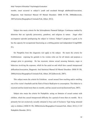 Kelly-“Vampire of Brooklyn”-Psychological Evaluation

months, onset occurred in subject’s youth and escalated through adulthood(Association,

Diagnostic And Statistical Manual Of Mental Disorders- DSM IV-TR, 2000)(Borowski,

2007)(Articles/Biographies/Criminals/Fish, Albert, 2012).




   Subject also meets criteria for the Schizophrenic Paranoid Subtype: Continuous marked by

delusions that are typically persecutory, grandiose, and religious in nature.       Anger often

accompanies episodes predisposing the subject to violence. Subject’s prognosis is good, as he

has the capacity for occupational functioning as a drifting painter and independent living(DSM-

IV).


   Six Paraphilia from this diagnostic tool apply to the subject. He meets the criteria for

Exhibitionism: exposing his genitals to his victims (who are for all intents and purposes a

stranger prior to grooming).     He has recurrent, intense sexual arousing fantasies, urges or

behaviors involving the exposure, which he has acted on and which have caused interpersonal

difficulties(Association, Diagnostic And Statistical Manual Of Mental Disorders- DSM IV-TR,

2000)(Articles/Biographies/Criminals/Fish, Albert, 2012)(Borowski, 2007).


   This subject meets the criteria for Fetishism: sexual arousal from touching and/or smelling

one of his victim’s baseballs and the flesh of Gracie Budd prior to consumption. This behavior is

recurrent and has lasted more than six months, and has caused social dysfunction(Flynn, 2007).


   Subject also meets the criteria for Pedophilia: acting on fantasies of sexual contact with

children, which has caused interpersonal difficulty for a period of more than six months. He is

primarily but not exclusively sexually attracted to boys and of Exclusive Type being attracted

only to children ( DSM IV-TR, 2000)(Articles/Biographies/Criminals/Fish, Albert, 2012) ( U 03

Pedophilic Disorder, 2011).


                                                                                              12
 