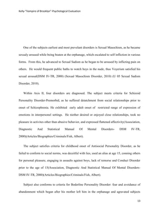 Kelly-“Vampire of Brooklyn”-Psychological Evaluation




   One of the subjects earliest and most prevelant disorders is Sexual Masochism, as he became

sexualy aroused while being beaten at the orphanage, which escalated to self infliction in various

forms. From this, he advanced to Sexual Sadism as he began to be aroused by inflicting pain on

others. He would frequent public baths to watch boys in the nude, thus Voyerism satisfied his

sexual arousal(DSM IV-TR, 2000) (Sexual Masochism Disorder, 2010) (U 05 Sexual Sadism

Disorder, 2010).


   Within Axis II, four disorders are diagnosed. The subject meets criteria for Schizoid

Personality Disorder-Premorbid, as he suffered detatchment from social relationships prior to

onset of Schizophrenia. He exhibited early adult onset of restricted range of expression of

emotions in interpersonel settings. He niether desired or enjoyed close relationships, took no

pleasure in activites other than abusive behavior, and expressed flattened affectivity(Association,

Diagnostic     And      Statistical   Manual      Of    Mental     Disorders-     DSM      IV-TR,

2000)(Articles/Biographies/Criminals/Fish, Albert).


   The subject satisfies criteria for childhood onset of Antisocial Personality Disorder, as he

failed to conform to social norms, was deceitful with lies, used an alias at age 15, conning others

for personal pleasure, engaging in assaults against boys, lack of remorse and Conduct Disorder

prior to the age of 15(Association, Diagnostic And Statistical Manual Of Mental Disorders-

DSM IV-TR, 2000)(Articles/Biographies/Criminals/Fish, Albert).


   Subject also conforms to criteria for Boderline Personality Disorder: fear and avoidance of

abandonment which began after his mother left him in the orphanage and agravated subjects

                                                                                                13
 