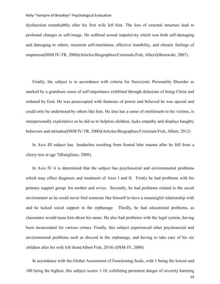 Kelly-“Vampire of Brooklyn”-Psychological Evaluation

dysfunction remarkabbly after his first wife left him. The loss of external structure lead to

profound changes in self-image. He suffered sexual impulsivity which was both self-damaging

and damaging to others, recurrent self-mutilation, affective instability, and chronic feelings of

emptiness(DSM IV-TR, 2000)(Articles/Biographies/Criminals/Fish, Albert)(Borowski, 2007).




   Finally, the subject is in accordance with criteria for Narcicistic Personality Disorder as

marked by a grandiose sense of self-importance exhibited through delusions of being Christ and

ordaned by God. He was preoccupied with fantasies of power and believed he was special and

could only be understood by others like him. He also has a sense of entitlement to his victims, is

interpersonally exploitative as he did so to helpless children, lacks empathy and displays haughty

behaviors and attitudes(DSM IV-TR, 2000)(Articles/Biographies/Criminals/Fish, Albert, 2012)


   In Axis III subject has headaches resulting from frontal lobe trauma after he fell from a

cherry tree at age 7(Rutigliano, 2008).


   In Axis IV it is determined that the subject has psychosocial and environmental problems

which may effect diagnosis and treatment of Axes I and II. Firstly he had problems with his

primary support group: his mother and wives. Secondly, he had problems related to the social

environment as he could never find someone like himself to have a meaningful relationship with

and he lacked social support in the orphanage.         Thirdly, he had educational problems, as

classmates would tease him about his name. He also had problems with the legal system, having

been incarcerated for various crimes. Finally, this subject experienced other psychosocial and

environmental problems such as discord in the orphanage, and having to take care of his six

children after his wife left them(Albert Fish, 2010) (DSM-IV, 2000).


   In accordance with the Global Assessment of Functioning Scale, with 1 being the lowest and

100 being the highest, this subject scores 1-10, exhibiting persistent danger of severely harming
                                                                                               14
 