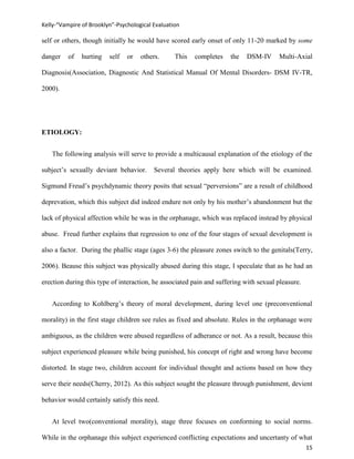 Kelly-“Vampire of Brooklyn”-Psychological Evaluation

self or others, though initially he would have scored early onset of only 11-20 marked by some

danger    of   hurting   self   or   others.      This   completes   the   DSM-IV      Multi-Axial

Diagnosis(Association, Diagnostic And Statistical Manual Of Mental Disorders- DSM IV-TR,

2000).




ETIOLOGY:


   The following analysis will serve to provide a multicausal explanation of the etiology of the

subject’s sexually deviant behavior.      Several theories apply here which will be examined.

Sigmund Freud’s psychdynamic theory posits that sexual “perversions” are a result of childhood

deprevation, which this subject did indeed endure not only by his mother’s abandonment but the

lack of physical affection while he was in the orphanage, which was replaced instead by physical

abuse. Freud further explains that regression to one of the four stages of sexual development is

also a factor. During the phallic stage (ages 3-6) the pleasure zones switch to the genitals(Terry,

2006). Beause this subject was physically abused during this stage, I speculate that as he had an

erection during this type of interaction, he associated pain and suffering with sexual pleasure.


   According to Kohlberg’s theory of moral development, during level one (preconventional

morality) in the first stage children see rules as fixed and absolute. Rules in the orphanage were

ambiguous, as the children were abused regardless of adherance or not. As a result, because this

subject experienced pleasure while being punished, his concept of right and wrong have become

distorted. In stage two, children account for individual thought and actions based on how they

serve their needs(Cherry, 2012). As this subject sought the pleasure through punishment, devient

behavior would certainly satisfy this need.


   At level two(conventional morality), stage three focuses on conforming to social norms.

While in the orphanage this subject experienced conflicting expectations and uncertanty of what
                                                                                                   15
 