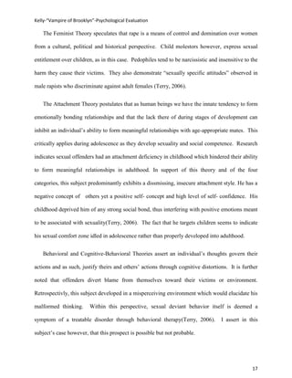 Kelly-“Vampire of Brooklyn”-Psychological Evaluation

   The Feminist Theory speculates that rape is a means of control and domination over women

from a cultural, political and historical perspective. Child molestors however, express sexual

entitlement over children, as in this case. Pedophiles tend to be narcissistic and insensitive to the

harm they cause their victims. They also demonstrate “sexually specific attitudes” observed in

male rapists who discriminate against adult females (Terry, 2006).


   The Attachment Theory postulates that as human beings we have the innate tendency to form

emotionally bonding relationships and that the lack there of during stages of development can

inhibit an individual’s ability to form meaningful relationships with age-appropriate mates. This

critically applies during adolescence as they develop sexuality and social competence. Research

indicates sexual offenders had an attachment deficiency in childhood which hindered their ability

to form meaningful relationships in adulthood. In support of this theory and of the four

categories, this subject predominantly exhibits a dissmissing, insecure attachment style. He has a

negative concept of others yet a positive self- concept and high level of self- confidence. His

childhood deprived him of any strong social bond, thus interfering with positive emotions meant

to be associated with sexuality(Terry, 2006). The fact that he targets children seems to indicate

his sexual comfort zone idled in adolescence rather than properly developed into adulthood.


   Behavioral and Cognitive-Behavioral Theories assert an individual’s thoughts govern their

actions and as such, justify theirs and others’ actions through cognitive distortions. It is further

noted that offenders divert blame from themselves toward their victims or environment.

Retrospectivly, this subject developed in a misperceiving environment which would elucidate his

malformed thinking.      Within this perspective, sexual deviant behavior itself is deemed a

symptom of a treatable disorder through behavioral therapy(Terry, 2006).            I assert in this

subject’s case however, that this prospect is possible but not probable.




                                                                                                  17
 