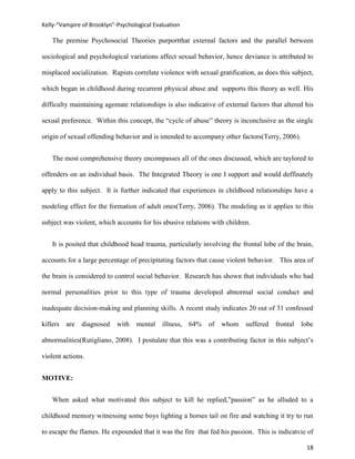 Kelly-“Vampire of Brooklyn”-Psychological Evaluation

    The premise Psychosocial Theories purportthat external factors and the parallel between

sociological and psychological variations affect sexual behavior, hence deviance is attributed to

misplaced socialization. Rapists correlate violence with sexual gratification, as does this subject,

which began in childhood during recurrent physical abuse and supports this theory as well. His

difficulty maintaining agemate relationships is also indicative of external factors that altered his

sexual preference. Within this concept, the “cycle of abuse” theory is inconclusive as the single

origin of sexual offending behavior and is intended to accompany other factors(Terry, 2006).


    The most comprehensive theory encompasses all of the ones discussed, which are taylored to

offenders on an individual basis. The Integrated Theory is one I support and would deffinately

apply to this subject. It is further indicated that experiences in childhood relationships have a

modeling effect for the formation of adult ones(Terry, 2006). The modeling as it applies to this

subject was violent, which accounts for his abusive relations with children.


    It is posited that childhood head trauma, particularly involving the frontal lobe of the brain,

accounts for a large percentage of precipitating factors that cause violent behavior. This area of

the brain is considered to control social behavior. Research has shown that individuals who had

normal personalities prior to this type of trauma developed abnormal social conduct and

inadequate decision-making and planning skills. A recent study indicates 20 out of 31 confessed

killers   are   diagnosed   with   mental    illness,   64%   of   whom    suffered   frontal   lobe

abnormalities(Rutigliano, 2008). I postulate that this was a contributing factor in this subject’s

violent actions.


MOTIVE:


    When asked what motivated this subject to kill he replied,”passion” as he alluded to a

childhood memory witnessing some boys lighting a horses tail on fire and watching it try to run

to escape the flames. He expounded that it was the fire that fed his passion. This is indicatvie of

                                                                                                 18
 
