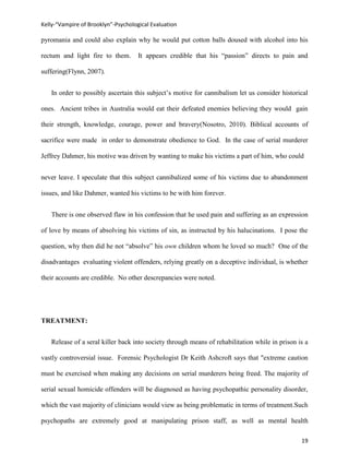 Kelly-“Vampire of Brooklyn”-Psychological Evaluation

pyromania and could also explain why he would put cotton balls doused with alcohol into his

rectum and light fire to them.       It appears credible that his “passion” directs to pain and

suffering(Flynn, 2007).


   In order to possibly ascertain this subject’s motive for cannibalism let us consider historical

ones. Ancient tribes in Australia would eat their defeated enemies believing they would gain

their strength, knowledge, courage, power and bravery(Nosotro, 2010). Biblical accounts of

sacrifice were made in order to demonstrate obedience to God. In the case of serial murderer

Jeffrey Dahmer, his motive was driven by wanting to make his victims a part of him, who could


never leave. I speculate that this subject cannibalized some of his victims due to abandonment

issues, and like Dahmer, wanted his victims to be with him forever.


   There is one observed flaw in his confession that he used pain and suffering as an expression

of love by means of absolving his victims of sin, as instructed by his halucinations. I pose the

question, why then did he not “absolve” his own children whom he loved so much? One of the

disadvantages evaluating violent offenders, relying greatly on a deceptive individual, is whether

their accounts are credible. No other descrepancies were noted.




TREATMENT:


   Release of a seral killer back into society through means of rehabilitation while in prison is a

vastly controversial issue. Forensic Psychologist Dr Keith Ashcroft says that "extreme caution

must be exercised when making any decisions on serial murderers being freed. The majority of

serial sexual homicide offenders will be diagnosed as having psychopathic personality disorder,

which the vast majority of clinicians would view as being problematic in terms of treatment.Such

psychopaths are extremely good at manipulating prison staff, as well as mental health

                                                                                                19
 
