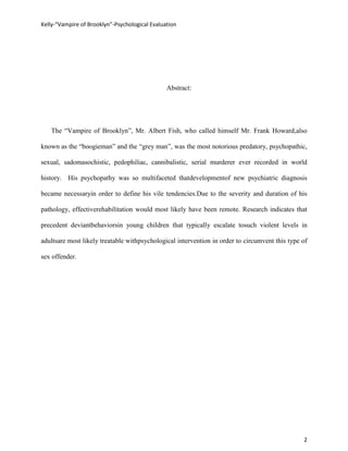 Kelly-“Vampire of Brooklyn”-Psychological Evaluation




                                                Abstract:




   The “Vampire of Brooklyn”, Mr. Albert Fish, who called himself Mr. Frank Howard,also

known as the “boogieman” and the “grey man”, was the most notorious predatory, psychopathic,

sexual, sadomasochistic, pedophiliac, cannibalistic, serial murderer ever recorded in world

history. His psychopathy was so multifaceted thatdevelopmentof new psychiatric diagnosis

became necessaryin order to define his vile tendencies.Due to the severity and duration of his

pathology, effectiverehabilitation would most likely have been remote. Research indicates that

precedent deviantbehaviorsin young children that typically escalate tosuch violent levels in

adultsare most likely treatable withpsychological intervention in order to circumvent this type of

sex offender.




                                                                                                2
 