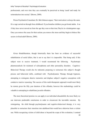 Kelly-“Vampire of Brooklyn”-Psychological Evaluation

professionals, and over time they can eventually be perceived as being 'cured' and ready for

reintroduction into society” (Brown, 2009).


   Prison Psychiatrist Consultant, Dr. Bob Johnson argues, "their motivation is always the same.

It's a rage carried on through from childhood. If you brutalise children you get brutal adults. It as

if they have never moved on from the age they were at that time.They're in a kindergarten cage.

Once you remove the cause for their actions you remove the stress and they begin to behave like

secure civilised adult"(Brown, 2009).




   Given thisdeliberation, though historically there has been no evidence of successful

rehabilitation of serial killers, that is not to say that it is impossible. That being said, if this

subject were to receive treatment, I would recommend the following.                    Psychotropic

pharmeseudicals for treatment of schizophrenia and other personality disorders. Cognitive-

Behavioral Therapy would also be indicated, proposing to restructure this subject’s thought

process and behavioral skills, combined with           Psychodynamic Therapy through hypnosis,

attempting to reintegrate abusive memories and displace subject’s negative conceptions with

conducive reactive reasoning. The success of this multi-therapeutic approach would most likely

be remote given the fifty year duration of this offender, however this methodology could be

valuable in attempting to rehabilitate juvenile offenders.


   The more theoretical premise we can apply to an individual abusedchild, the more likely we

can intervene predictable conclusions in order to circumvent the inevitable outcome.              By

reintegrating the child through psychodynamic and cognitive-behavioral therapy, it is very

plausible to restructure their transition into adulthood that would have otherwise been a violent

one. While recognizing victims of child abuse is beyond the scope of this evaluation, I contend
                                                                                                  20
 