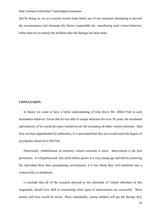 Kelly-“Vampire of Brooklyn”-Psychological Evaluation

that by doing so, we as a society would make better use of our resources attempting to prevent

the circumstances and eliminate the factors responsible for manifesting such violent behavior,

rather than try to remedy the problem after the damage has been done.




CONCLUSION:


   In theory we come to have a better understanding of what drove Mr. Albert Fish to such

horrendous behavior. Given that he was able to escape detection for over 50 years, the escalation

and intensity of his social deviance reached levels far exceeding all other violent criminals. Had

they not been apprehended by authorities, it is speculated that they too would reach the degree of

psychpathy observed in Mr.Fish.


   Historically, rehabilitation of extremly violent criminals is moot. Intervention is the best

prevention. It is hypothesized that serial killers spawn at a very young age and that by removing

the individual from their precipitating environment, it it less likely they will transform into a

violent killer in adulthood.


   I conclude that all of the research directed at the aftermath of violent offenders of this

magnitude, should now shift to researching what types of interventions are successful. More

money and lives would be saved. More importantly, young children will get the therapy they
                                                                                               21
 