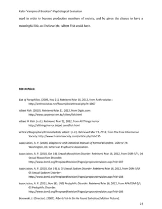 Kelly-“Vampire of Brooklyn”-Psychological Evaluation

need in order to become productive members of society, and be given the chance to have a

meaningful life, as I believe Mr. Albert Fish could have.




REFERENCES:


List of Paraphilias. (2009, Nov 21). Retrieved Mar 16, 2012, from Anthrocivitas :
         http://anthrocivitas.net/forum/showthread.php?t=1067

Albert Fish. (2010). Retrieved Mar 21, 2012, from Digits.com:
        http://www.carpenoctem.tv/killers/fish.html

Albert H. Fish. (n.d.). Retrieved Mar 22, 2012, from All Things Horror:
        http://allthingshorror.tripod.com/fish.html

Articles/Biographies/Criminals/Fish, Albert. (n.d.). Retrieved Mar 19, 2012, from The Free Information
         Society: http://www.freeinfosociety.com/article.php?id=195

Association, A. P. (2000). Diagnostic And Statistical Manual Of Mental Disorders- DSM IV-TR.
        Washington, DC: American Psychiatric Association.

Association, A. P. (2010, Oct 14). Sexual Masochism Disorder. Retrieved Mar 16, 2012, from DSM-5/ U 04
        Sexual Masochism Disorder:
        http://www.dsm5.org/ProposedRevision/Pages/proposedrevision.aspx?rid=187

Association, A. P. (2010, Oct 14). U 05 Sexual Sadism Disorder. Retrieved Mar 16, 2012, from DSM-5/U
        05 Sexual Sadosm Disorder:
        http://www.dsm5.org/ProposedRevision/Pages/proposedrevision.aspx?rid=188

Association, A. P. (2011, Nov 18). U 03 Pedophilic Disorder. Retrieved Mar 16, 2012, from APA DSM-5/U
        03 Pedophilic Disorder:
        http://www.dsm5.org/ProposedRevision/Pages/proposedrevision.aspx?rid=186

Borowski, J. (Director). (2007). Albert Fish-In Sin He Found Salvation [Motion Picture].
                                                                                                         22
 