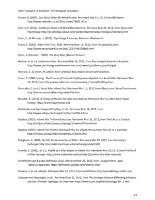 Kelly-“Vampire of Brooklyn”-Psychological Evaluation

Brown, G. (2009). Can Serial Killers Be Rehabilitated. Retrieved May 01, 2012, from BBS News:
       http://www.newsbbc.co.uk/2/uk_news/78891143.st

Cherry, K. (2012). Kohlberg's Theory Of Moral Development. Retrieved Mar 25, 2012, from About.com
        Psychology: http://psychology.about.com/od/developmentalpsychology/a/kohlberg.htm

Coon, D., & Mitterer, J. (2011). Psychology A Journey. Belmont: Wadsworth.

Evans, C. (2002). Albert Fish Trial: 1935. Retrieved Mar 16, 2012, from Encyclopedia.com:
        http://www.encyclopedia.com/doc/1G2-3498200169.html

Flynn, S. (Director). (2007). The Gray Man [Motion Picture].

Harlow, H. (n.d.). Sadomasochism. Retrieved Mar 16, 2012, from Psychologist Anywhere Anytime:
       http://www.psychologyanywhereanytime.com/sexual_problems_psychologist

Howard, A., & Smith, M. (2004). River of Blood. Boca Raton: Universal Publishers.

Jones, S. (2000, Spring). The Process of Criminal Profiling when Applied to a Serial Killer. Retrieved Mar
        19, 2012, from http://www.adherents.com/misc/hsk_CriminalProfiling.html

Montaldo, C. (n.d.). Serial Killer Albert Fish. Retrieved Mar 16, 2012, from About.com Crime/Punishment:
       http://crime.about/od/serial/p/albertfish.htm

Nosotro, R. (2010). A History of Human Sacrifice Cannibalism. Retrieved Mar 31, 2012, from Hyper
       History: http://www.hyperhistory.net

Pedophilia and Psychological Profiling. (n.d.). Retrieved Mar 16, 2012, from
       http://www.csbsju.edu/uspp/CrimPsych/CPSG-6.htm

Rawlins. (2003). Albert Fish Trial and Execution. Retrieved Mar 23, 2012, from The Life of a Caaibal:
        http://iml.jou.ufl.edu/projects/spring03/rawlins/fishtrial.htm

Rawlins. (2003). Albert Fish Victims. Retrieved Mar 23, 20vict.htm12, from The Life of a Cannibal:
        http://iml.jou.ufl.edu/projects/spring03/rawlins/fish

Rutigliano, A. (2008, Jan 03). Predestined Serial Killers. Retrieved Mar 19, 2012, from Serendip's
        Exchange: http://serendip.brynmawr.edu/exchange/node/1698

Scholte, C. (2009, Jan 21). Profile of a Killer Based on Albert Fish. Retrieved Mar 19, 2012, from Profile of
        a Killer Example: http://www.slideshare.net/cscholte12/profile-of-a-killer-example

Serial Killer Law & Legal Definition. (n.d.). Retrieved Mar 23, 2012, from USLegal Home Legal
         TopicsUSLegal Sites: http://definitions.uslegal.com/s/serial-killer

Stevens, S. (n.d.). Murder. Retrieved Mar 22, 2012, from Serial Killers: http://serialkilling.tumblr.com

Subtypes and Typologies. (n.d.). Retrieved Mar 21, 2012, from The Etiology of Sexual Offending Behavior
       and Sex Offender Typology: An Overview: http://www.csom.org/train/etiology/4/4_1.htm



                                                                                                             23
 