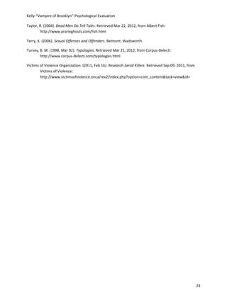 Kelly-“Vampire of Brooklyn”-Psychological Evaluation

Taylor, R. (2004). Dead Men Do Tell Tales. Retrieved Mar 22, 2012, from Albert Fish:
        http://www.prarieghosts.com/fish.html

Terry, K. (2006). Sexual Offenses and Offenders. Belmont: Wadsworth.

Turvey, B. M. (1998, Mar 02). Typologies. Retrieved Mar 21, 2012, from Corpus-Delecti:
        http://www.corpus-delecti.com/typologies.html

Victims of Violence Organization. (2011, Feb 16). Research-Serial Killers. Retrieved Sep 09, 2011, from
        Victims of Violence:
        http://www.victimsofviolence.onca/rev2/index.php?option=com_content&task=view&id=




                                                                                                          24
 