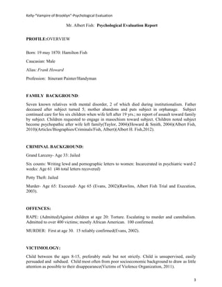 Kelly-“Vampire of Brooklyn”-Psychological Evaluation

                        Mr. Albert Fish: Psychological Evaluation Report


PROFILE:OVERVIEW


Born: 19 may 1870: Hamilton Fish
Caucasian: Male
Alias: Frank Howard
Profession: Itinerant Painter/Handyman


FAMILY BACKGROUND:
Seven known relatives with mental disorder, 2 of which died during institutionalism. Father
deceased after subject turned 5; mother abandons and puts subject in orphanage. Subject
continued care for his six children when wife left after 19 yrs.; no report of assault toward family
by subject. Children requested to engage in masochism toward subject. Children noted subject
become psychopathic after wife left family(Taylor, 2004)(Howard & Smith, 2004)(Albert Fish,
2010)(Articles/Biographies/Criminals/Fish, Albert)(Albert H. Fish,2012).


CRIMINAL BACKGROUND:
Grand Larceny- Age 33: Jailed
Six counts: Writing lewd and pornographic letters to women: Incarcerated in psychiatric ward-2
weeks: Age 61 (46 total letters recovered)
Petty Theft: Jailed
Murder- Age 65: Executed- Age 65 (Evans, 2002)(Rawlins, Albert Fish Trial and Execution,
2003).


OFFENCES:
RAPE: (Admitted)Against children at age 20: Torture. Escalating to murder and cannibalism.
Admitted to over 400 victims; mostly African American. 100 confirmed.
MURDER: First at age 30. 15 reliably confirmed(Evans, 2002).


VICTIMOLOGY:
Child between the ages 8-15, preferably male but not strictly. Child is unsupervised, easily
persuaded and subdued. Child most often from poor socioeconomic background to draw as little
attention as possible to their disappearance(Victims of Violence Organization, 2011).


                                                                                                  3
 