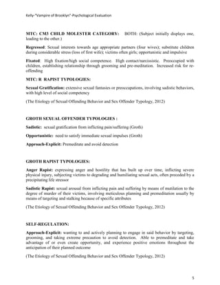 Kelly-“Vampire of Brooklyn”-Psychological Evaluation



MTC: CM3 CHILD MOLESTER CATEGORY:                         BOTH: (Subject initially displays one,
leading to the other.)
Regressed: Sexual interests towards age appropriate partners (four wives); substitute children
during considerable stress (loss of first wife); victims often girls; opportunistic and impulsive
Fixated: High fixation/high social competence. High contact/narcissistic. Preoccupied with
children, establishing relationship through grooming and pre-meditation. Increased risk for re-
offending

MTC: R RAPIST TYPOLOGIES:
Sexual Gratification: extensive sexual fantasies or preoccupations, involving sadistic behaviors,
with high level of social competency
(The Etiology of Sexual Offending Behavior and Sex Offender Typology, 2012)


GROTH SEXUAL OFFENDER TYPOLOGIES :
Sadistic: sexual gratification from inflicting pain/suffering (Groth)
Opportunistic: need to satisfy immediate sexual impulses (Groth)
Approach-Explicit: Premeditate and avoid detection


GROTH RAPIST TYPOLOGIES:
Anger Rapist: expressing anger and hostility that has built up over time, inflicting severe
physical injury, subjecting victims to degrading and humiliating sexual acts, often preceded by a
precipitating life stressor
Sadistic Rapist: sexual arousal from inflicting pain and suffering by means of mutilation to the
degree of murder of their victims, involving meticulous planning and premeditation usually by
means of targeting and stalking because of specific attributes
(The Etiology of Sexual Offending Behavior and Sex Offender Typology, 2012)


SELF-REGULATION:
Approach-Explicit: wanting to and actively planning to engage in said behavior by targeting,
grooming, and taking extreme precaution to avoid detection. Able to premeditate and take
advantage of or even create opportunity, and experience positive emotions throughout the
anticipation of their planned outcome
(The Etiology of Sexual Offending Behavior and Sex Offender Typology, 2012)




                                                                                               5
 