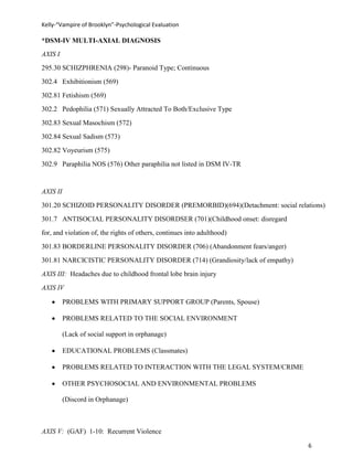 Kelly-“Vampire of Brooklyn”-Psychological Evaluation

*DSM-IV MULTI-AXIAL DIAGNOSIS
AXIS I
295.30 SCHIZPHRENIA (298)- Paranoid Type; Continuous
302.4 Exhibitionism (569)
302.81 Fetishism (569)
302.2 Pedophilia (571) Sexually Attracted To Both/Exclusive Type
302.83 Sexual Masochism (572)
302.84 Sexual Sadism (573)
302.82 Voyeurism (575)
302.9 Paraphilia NOS (576) Other paraphilia not listed in DSM IV-TR


AXIS II
301.20 SCHIZOID PERSONALITY DISORDER (PREMORBID)(694)(Detachment: social relations)
301.7 ANTISOCIAL PERSONALITY DISORDSER (701)(Childhood onset: disregard
for, and violation of, the rights of others, continues into adulthood)
301.83 BORDERLINE PERSONALITY DISORDER (706) (Abandonment fears/anger)
301.81 NARCICISTIC PERSONALITY DISORDER (714) (Grandiosity/lack of empathy)
AXIS III: Headaches due to childhood frontal lobe brain injury
AXIS IV

          PROBLEMS WITH PRIMARY SUPPORT GROUP (Parents, Spouse)

          PROBLEMS RELATED TO THE SOCIAL ENVIRONMENT

          (Lack of social support in orphanage)

          EDUCATIONAL PROBLEMS (Classmates)

          PROBLEMS RELATED TO INTERACTION WITH THE LEGAL SYSTEM/CRIME

          OTHER PSYCHOSOCIAL AND ENVIRONMENTAL PROBLEMS

          (Discord in Orphanage)



AXIS V: (GAF) 1-10: Recurrent Violence

                                                                              6
 