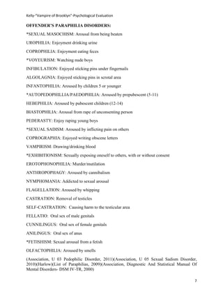 Kelly-“Vampire of Brooklyn”-Psychological Evaluation

OFFENDER’S PARAPHILIA DISORDERS:
*SEXUAL MASOCHISM: Arousal from being beaten
UROPHILIA: Enjoyment drinking urine
COPROPHILIA: Enjoyment eating feces
*VOYEURISM: Watching nude boys
INFIBULATION: Enjoyed sticking pins under fingernails
ALGOLAGNIA: Enjoyed sticking pins in scrotal area
INFANTOPHILIA: Aroused by children 5 or younger
*AUTOPEDOPHILLIA/PAEDOPHILIA: Aroused by prepubescent (5-11)
HEBEPHILIA: Aroused by pubescent children (12-14)
BIASTOPHILIA: Arousal from rape of unconsenting person
PEDERASTY: Enjoy raping young boys
*SEXUAL SADISM: Aroused by inflicting pain on others
COPROGRAPHIA: Enjoyed writing obscene letters
VAMPIRISM: Drawing/drinking blood
*EXHIBITIONISM: Sexually exposing oneself to others, with or without consent
EROTOPHONOPHILIA: Murder/mutilation
ANTHROPOPHAGY: Aroused by cannibalism
NYMPHOMANIA: Addicted to sexual arousal
FLAGELLATION: Aroused by whipping
CASTRATION: Removal of testicles
SELF-CASTRATION: Causing harm to the testicular area
FELLATIO: Oral sex of male genitals
CUNNILINGUS: Oral sex of female genitals
ANILINGUS: Oral sex of anus
*FETISHISM: Sexual arousal from a fetish
OLFACTOPHILIA: Aroused by smells
(Association, U 03 Pedophilic Disorder, 2011)(Association, U 05 Sexual Sadism Disorder,
2010)(Harlow)(List of Paraphilias, 2009)(Association, Diagnostic And Statistical Manual Of
Mental Disorders- DSM IV-TR, 2000)

                                                                                        7
 