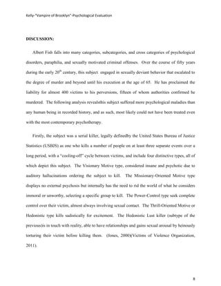 Kelly-“Vampire of Brooklyn”-Psychological Evaluation




DISCUSSION:


   Albert Fish falls into many categories, subcategories, and cross categories of psychological

disorders, paraphilia, and sexually motivated criminal offenses. Over the course of fifty years

during the early 20th century, this subject engaged in sexually deviant behavior that escalated to

the degree of murder and beyond until his execution at the age of 65. He has proclaimed the

liability for almost 400 victims to his perversions, fifteen of whom authorities confirmed he

murdered. The following analysis revealsthis subject suffered more psychological maladies than

any human being in recorded history, and as such, most likely could not have been treated even

with the most contemporary psychotherapy.


   Firstly, the subject was a serial killer, legally definedby the United States Bureau of Justice

Statistics (USBJS) as one who kills a number of people on at least three separate events over a

long period, with a “cooling-off” cycle between victims, and include four distinctive types, all of

which depict this subject. The Visionary Motive type, considered insane and psychotic due to

auditory hallucinations ordering the subject to kill.     The Missionary-Oriented Motive type

displays no external psychosis but internally has the need to rid the world of what he considers

immoral or unworthy, selecting a specific group to kill. The Power-Control type seek complete

control over their victim, almost always involving sexual contact. The Thrill-Oriented Motive or

Hedonistic type kills sadistically for excitement. The Hedonistic Lust killer (subtype of the

previous)is in touch with reality, able to have relationships and gains sexual arousal by heinously

torturing their victim before killing them. (Jones, 2000)(Victims of Violence Organization,

2011).




                                                                                                 8
 