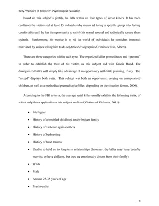 Kelly-“Vampire of Brooklyn”-Psychological Evaluation

   Based on this subject’s profile, he falls within all four types of serial killers. It has been

confirmed he victimized at least 15 individuals by means of luring a specific group into feeling

comfortable until he has the opportunity to satisfy his sexual arousal and sadistically torture them

todeath. Furthermore, his motive is to rid the world of individuals he considers immoral:

motivated by voices telling him to do so(Articles/Biographies/Criminals/Fish, Albert).


   There are three categories within each type. The organized killer premeditates and “grooms”

in order to establish the trust of his victim, as this subject did with Gracie Budd. The

disorganized killer will simply take advantage of an opportunity with little planning, if any. The

“mixed” displays both traits. This subject was both an opportunist, preying on unsupervised

children, as well as a methodical premeditative killer, depending on the situation (Jones, 2000).


   According to the FBI criteria, the average serial killer usually exhibits the following traits, of

which only those applicable to this subject are listed(Victims of Violence, 2011):


           Intelligent

           History of a troubled childhood and/or broken family

           History of violence against others

           History of bedwetting

           History of head trauma

           Unable to hold on to long-term relationships (however, the killer may have been/be

           married, or have children, but they are emotionally distant from their family)

           White

           Male

           Around 25-35 years of age

           Psychopathy



                                                                                                    9
 