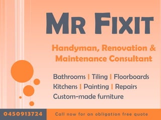 MR FIXIT
             Handyman, Renovation &
              Maintenance Consultant
             Bathrooms | Tiling | Floorboards
             Kitchens | Painting | Repairs
             Custom-made furniture

0450913724   Call now for an obligation free quote
 
