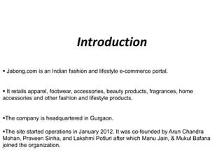  Jabong.com is an Indian fashion and lifestyle e-commerce portal.
 It retails apparel, footwear, accessories, beauty products, fragrances, home
accessories and other fashion and lifestyle products.
The company is headquartered in Gurgaon.
The site started operations in January 2012. It was co-founded by Arun Chandra
Mohan, Praveen Sinha, and Lakshmi Potluri after which Manu Jain, & Mukul Bafana
joined the organization.
Introduction
 