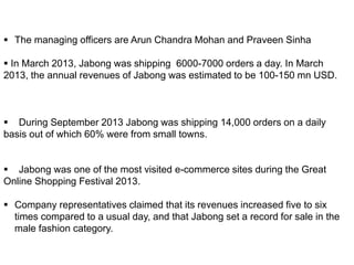  The managing officers are Arun Chandra Mohan and Praveen Sinha
 In March 2013, Jabong was shipping 6000-7000 orders a day. In March
2013, the annual revenues of Jabong was estimated to be 100-150 mn USD.
 During September 2013 Jabong was shipping 14,000 orders on a daily
basis out of which 60% were from small towns.
 Jabong was one of the most visited e-commerce sites during the Great
Online Shopping Festival 2013.
 Company representatives claimed that its revenues increased five to six
times compared to a usual day, and that Jabong set a record for sale in the
male fashion category.
 