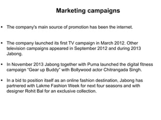 Marketing campaigns
 The company's main source of promotion has been the internet.
 The company launched its first TV campaign in March 2012. Other
television campaigns appeared in September 2012 and during 2013
Jabong.
 In November 2013 Jabong together with Puma launched the digital fitness
campaign “Gear up Buddy” with Bollywood actor Chitrangada Singh.
 In a bid to position itself as an online fashion destination, Jabong has
partnered with Lakme Fashion Week for next four seasons and with
designer Rohit Bal for an exclusive collection.
 