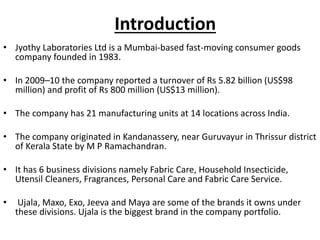 Introduction
• Jyothy Laboratories Ltd is a Mumbai-based fast-moving consumer goods
company founded in 1983.
• In 2009–10 the company reported a turnover of Rs 5.82 billion (US$98
million) and profit of Rs 800 million (US$13 million).
• The company has 21 manufacturing units at 14 locations across India.
• The company originated in Kandanassery, near Guruvayur in Thrissur district
of Kerala State by M P Ramachandran.
• It has 6 business divisions namely Fabric Care, Household Insecticide,
Utensil Cleaners, Fragrances, Personal Care and Fabric Care Service.
• Ujala, Maxo, Exo, Jeeva and Maya are some of the brands it owns under
these divisions. Ujala is the biggest brand in the company portfolio.
 
