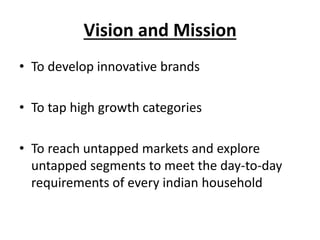 Vision and Mission
• To develop innovative brands
• To tap high growth categories
• To reach untapped markets and explore
untapped segments to meet the day-to-day
requirements of every indian household
 