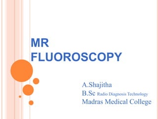 MR 
FLUOROSCOPY 
A.Shajitha 
B.Sc Radio Diagnosis Technology 
Madras Medical College 
 