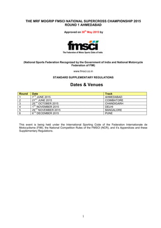 1
THE MRF MOGRIP FMSCI NATIONAL SUPERCROSS CHAMPIONSHIP 2015
ROUND 1 AHMEDABAD
Approved on 30
th
May 2015 by
(National Sports Federation Recognized by the Government of India and National Motorcycle
Federation of FIM)
www.fmsci.co.in
STANDARD SUPPLEMENTARY REGULATIONS
Dates & Venues
Round Date Track
1 7
TH
JUNE 2015 AHMEDABAD
2 21
ST
JUNE 2015 COIMBATORE
3 25
TH
OCTOBER 2015 CHANDIGARH
4 1
ST
NOVEMBER 2015 DELHI
5 29
TH
NOVEMBER 2015 BANGALORE
6 6
TH
DECEMBER 2015 PUNE
This event is being held under the International Sporting Code of the Federation Internationale de
Motocyclisme (FIM), the National Competition Rules of the FMSCI (NCR), and it’s Appendices and these
Supplementary Regulations.
 