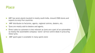Place
 MRF has seven plants located in mostly south India. Around 2500 stores and
exports to sixty-five countries.
 MRF distributes to factories, agents, regional centres, dealers, etc.
 Tyres are mostly sold to dealers and agents.
 Direct sales to customers is less relevant as tyres are a part of an automobile
so mostly the automobile company/ store/ service centre deals in procuring
these tyres.
 MRF sports gear is available in many sports store
 