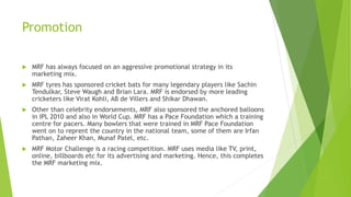 Promotion
 MRF has always focused on an aggressive promotional strategy in its
marketing mix.
 MRF tyres has sponsored cricket bats for many legendary players like Sachin
Tendulkar, Steve Waugh and Brian Lara. MRF is endorsed by more leading
cricketers like Virat Kohli, AB de Villers and Shikar Dhawan.
 Other than celebrity endorsements, MRF also sponsored the anchored balloons
in IPL 2010 and also in World Cup. MRF has a Pace Foundation which a training
centre for pacers. Many bowlers that were trained in MRF Pace Foundation
went on to reprent the country in the national team, some of them are Irfan
Pathan, Zaheer Khan, Munaf Patel, etc.
 MRF Motor Challenge is a racing competition. MRF uses media like TV, print,
online, billboards etc for its advertising and marketing. Hence, this completes
the MRF marketing mix.
 