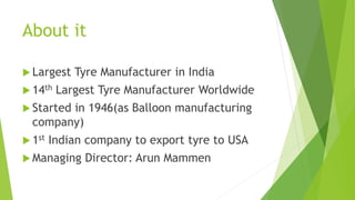 About it
 Largest Tyre Manufacturer in India
 14th Largest Tyre Manufacturer Worldwide
 Started in 1946(as Balloon manufacturing
company)
 1st Indian company to export tyre to USA
 Managing Director: Arun Mammen
 
