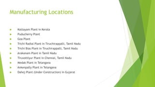 Manufacturing Locations
 Kottayam Plant in Kerala
 Puducherry Plant
 Goa Plant
 Trichi Radial Plant in Tiruchirappalli, Tamil Nadu
 Trichi Bias Plant in Tiruchirappalli, Tamil Nadu
 Arakonam Plant in Tamil Nadu
 Tiruvottiyur Plant in Chennai, Tamil Nadu
 Medak Plant in Telangana
 Ankenpally Plant in Telangana
 Dahej Plant (Under Construction) in Gujarat
 