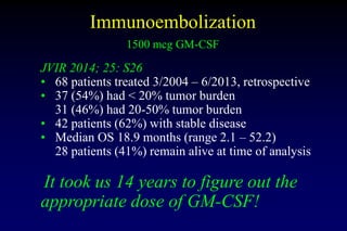 Immunoembolization
1500 mcg GM-CSF
JVIR 2014; 25: S26
• 68 patients treated 3/2004 – 6/2013, retrospective
• 37 (54%) had ...