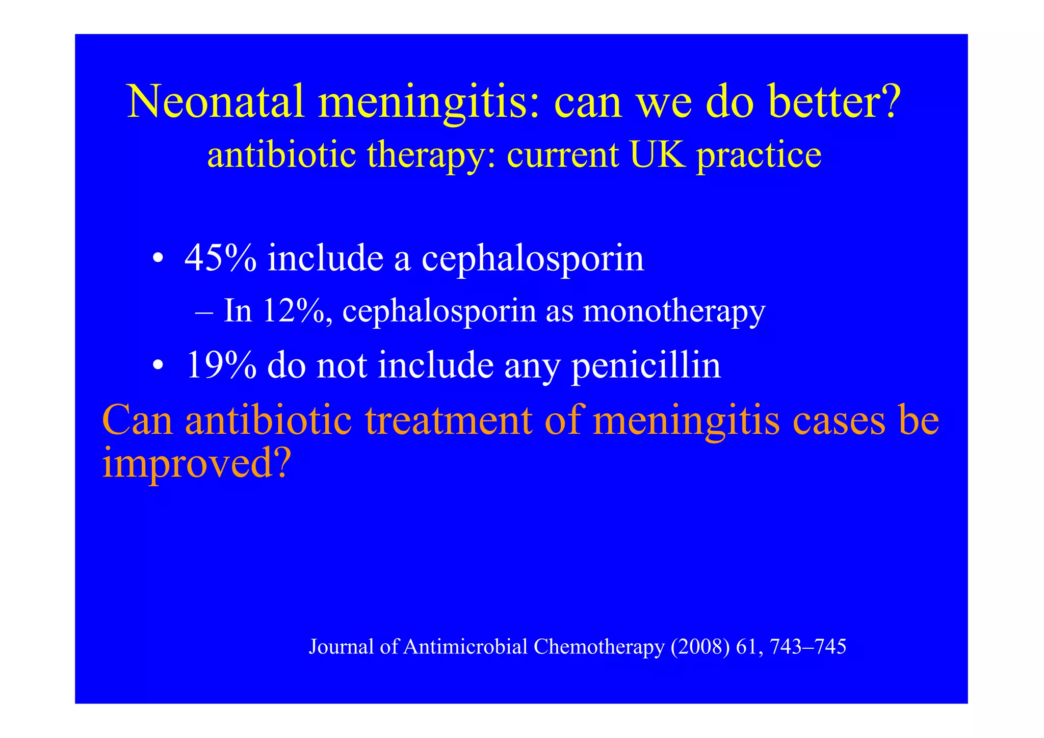 Neonatal meningitis: can we do better?
antibiotic therapy: current UK practice
• 45% include a cephalosporin
– In 12%, cephalosporin as monotherapy
• 19% do not include any penicillin• 19% do not include any penicillin
• Only 5% (11) used a triple combination
(cephalosporin + a penicillin + aminoglycoside)
Journal of Antimicrobial Chemotherapy (2008) 61, 743–745
Can antibiotic treatment of meningitis cases be
improved?
 