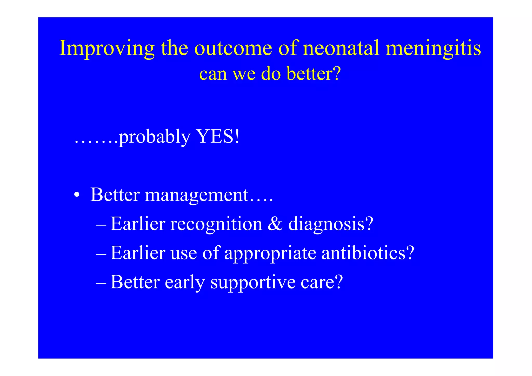 Improving the outcome of neonatal meningitis
can we do better?
…….probably YES!
• Better management….• Better management….
– Earlier recognition & diagnosis?
– Earlier use of appropriate antibiotics?
– Better early supportive care?
 