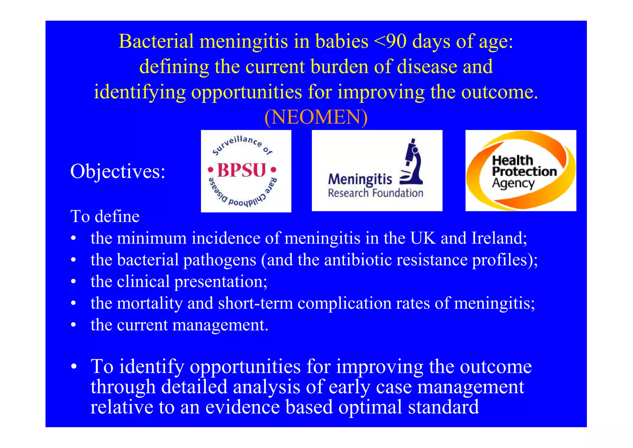 Bacterial meningitis in babies <90 days of age:
defining the current burden of disease and
identifying opportunities for improving the outcome.
(NEOMEN)
Objectives:Objectives:
To defineTo define
• the minimum incidence of meningitis in the UK and Ireland;
• the bacterial pathogens (and the antibiotic resistance profiles);
• the clinical presentation;
• the mortality and short-term complication rates of meningitis;
• the current management.
• To identify opportunities for improving the outcome
through detailed analysis of early case management
relative to an evidence based optimal standard
 
