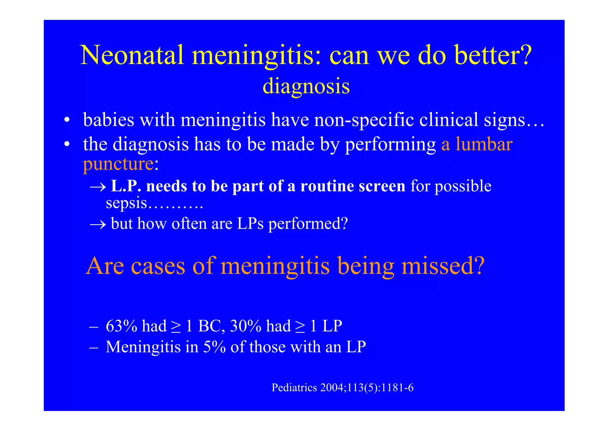 Neonatal meningitis: can we do better?
diagnosis
• babies with meningitis have non-specific clinical signs…
• the diagnosis has to be made by performing a lumbar
puncture:
→ L.P. needs to be part of a routine screen for possible
sepsis……….
→ but how often are LPs performed?→ but how often are LPs performed?
- ASGNI: 3966 with sepsis; LP in 51% - meningitis in 8%.
Arch Dis Child Fetal Neonatal Ed 2005;90:F324–F327
- NICHD: 9641 VLBW infants:
– 63% had ≥ 1 BC, 30% had ≥ 1 LP
– Meningitis in 5% of those with an LP
Pediatrics 2004;113(5):1181-6
Are cases of meningitis being missed?
 