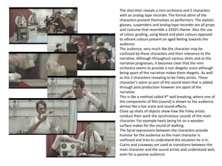 The shot then reveals a mini orchestra and 2 characters
with an analog tape recorder. The formal attire of the
characters present themselves as performers. The stylistic
glasses, suspenders and analog tape recorder are all props
and costume that resemble a 1920’s theme. Also the use
of colour grading, using bland and plain colours opposed
to vibrant colours present an aged feeling towards the
audience.
The audience, very much like the character may be
confused by these characters and their relevance to the
narrative. Although throughout various shots and as the
narrative progresses, it becomes clear that the mini
orchestra seems to provide a non diegetic score although
being apart of the narrative makes them diegetic. As well
as the 2 characters revealing to be Foley artists. These
character’s seem as part of the sound team that is added
through post production however are apart of the
narrative.
This is like a method called 4th wall breaking, where one of
the components of film (sound) is shown to the audience,
almost like a live score and sound effects.
Close up shots of objects show how the Foley artists
conduct their work the synchronous sounds of the main
character. For example heels being hit on a wooden
surface makes for the sound of walking.
The facial expressions between the characters provide
humour for the audience as the main character is
confused and tries to understand the situation he is in.
Cutins and cutaways are used as transitions between the
main character and the sound artists and understood well,
even for a passive audience.
 