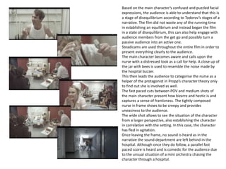 Based on the main character’s confused and puzzled facial
expressions, the audience is able to understand that this is
a stage of disequilibrium according to Todorov’s stages of a
narrative. The film did not waste any of the running time
in establishing an equilibrium and instead began the film
in a state of disequilibrium, this can also help engage with
audience members from the get go and possibly turn a
passive audience into an active one.
Steadicams are used throughout the entire film in order to
present everything clearly to the audience.
The main character becomes aware and calls upon the
nurse with a distressed look as a call for help. A close up of
the jar with bees is used to resemble the noise made by
the hospital buzzer.
This then leads the audience to categorise the nurse as a
helper of the protagonist in Propp’s character theory only
to find out she is involved as well.
The fast paced cuts between POV and medium shots of
the main character present how bizarre and hectic is and
captures a sense of franticness. The tightly composed
nurse in frame shows to be creepy and provides
uneasiness to the audience.
The wide shot allows to see the situation of the character
from a larger perspective, also establishing the character
in correlation with the setting. In this case, the character
has fled in agitation.
Once leaving the frame, no sound is heard as in the
narrative the sound department are left behind in the
hospital. Although once they do follow, a parallel fast
paced score is heard and is comedic for the audience due
to the unsual situation of a mini orchestra chasing the
character through a hospital.
 