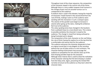 Throughout most of the chase sequence, the composition
of the character stayed in the central rule of the frame.
Although there is a very sudden however brief moment in
the change of pace and can provide humour as it is
unexpected to the audience.
A medium shot is used in the elevator, having the majority
of characters’ heads framed in the second third from the
rule of thirds, making it seem as if the audience were
standing with the characters in such a compact space.
The volume of the parallel score begin to increase in
volume when going up the stairs, making the ambience
feel true to the audience.
The colour grading tones have changed in the locations
from a yellowish base to a more bluish tone. This is done
to possibly symbolise the character’s mood to the
audience. The change in mood from being confused to
being frustrated and in despair.
The composition of the main character on the roof follow
the rule of third, having the eyeline lie on the top third for
a comfortable and natural shot for the audience.
The audience witnesses the character desperate to hear
an original sound that is truly diegetic to the narrative
without the use of Foley artists or a mini orchestra. The
character feeling of discontent may encourage the
audience to sympathise for him and the close up of the
bird chirping provides hope for the character.
Although shot/ reverse shot is used to show the realisation
of the character noticing that the bird chirping is created
from the foley artist. Again, presenting the limited POV
narrative structure to the audience as they learn what the
character does.
 