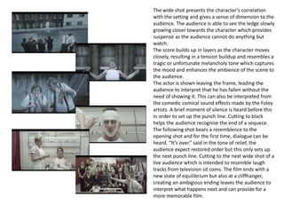 The wide shot presents the character’s correlation
with the setting and gives a sense of dimension to the
audience. The audience is able to see the ledge slowly
growing closer towards the character which provides
suspense as the audience cannot do anything but
watch.
The score builds up in layers as the character moves
closely, resulting in a tension buildup and resembles a
tragic or unfortunate melancholy tone which captures
the mood and enhances the ambience of the scene to
the audience.
The actor is shown leaving the frame, leading the
audience to interpret that he has fallen without the
need of showing it. This can also be interpreted from
the comedic comical sound effects made by the Foley
artists. A brief moment of silence is heard before this
in order to set up the punch line. Cutting to black
helps the audience recognise the end of a sequece.
The following shot bears a resemblence to the
opening shot and for the first time, dialogue can be
heard. “It’s over.” said in the tone of relief, the
audience expect restored order but this only sets up
the next punch line. Cutting to the next wide shot of a
live audience which is intended to resemble laugh
tracks from television sit coms. The film ends with a
new state of equilibrium but also at a cliffhanger,
creating an ambigious ending leaves the audience to
interpret what happens next and can provide for a
more memorable film.
 