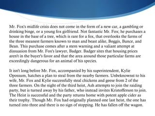 Mr. Fox's midlife crisis does not come in the form of a new car, a gambling or drinking binge, or a young fox girlfriend. Not fantastic Mr. Fox; he purchases a house in the base of a tree, which is rare for a fox, that overlooks the farms of the three meanest farmers known to man and beast alike, Boggis, Bunce, and Bean. This purchase comes after a stern warning and a valiant attempt at dissuasion from Mr. Fox's lawyer, Badger. Badger sites that housing prices aren't in the buyer's favor and that the area around those particular farms are exceedingly dangerous for an animal of his species. It isn't long before Mr. Fox, accompanied by his superintendent, Kylie Opossum, hatches a plan to steal from the nearby farmers. Unbeknownst to his wife, Mr. Fox and Kylie successfully steal chickens and geese from 2 of the three farmers. On the night of the third heist, Ash attempts to join the raiding party, but is turned away by his father, who instead invites Kristofferson to join. The Heist is successful and the party returns home with potent apple cider as their trophy. Though Mr. Fox had originally planned one last heist, the one has turned into three and there is no sign of stopping. He has fallen off the wagon.  