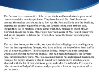 The farmers have taken notice of the recent thefts and have devised a plan to rid themselves of this new fox problem. They have located Mr. Fox's home and  perched themselves outside, ready to fire. As Mr. Fox and Kylie exit the dwelling, prepared for another night of thieving, the farmers spring their ambush and, though they fail to mortally wound either thief, they manage to shoot off Mr. Fox's tail. Inside the house, Mrs. Fox is now well aware of Mr. Fox's broken vow and as she prepares to deliver her  wrath, they notice the farmers are chopping down the tree. The next few hours, or fox weeks, are spent tirelessly digging and tunneling away from the fast approaching farmers, who have enlisted the help of their farm staff as well as heavy machinery. The Fox family is tired, hungry and near surrender when a slue of other burrowing animals, that had been displaced by the farmers' fury, tunnel into their view. Mr. Fox, realizing that he has endangered much more than just his family, devises a plan to tunnel into each farmer's storehouse and abscond with the lot of their chickens, geese and cider. He tells Mrs. Fox and the others to wait in Badger's flint-mine and prepare for a feast as they venture off to get the goods.  