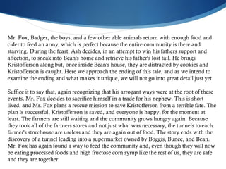 Mr. Fox, Badger, the boys, and a few other able animals return with enough food and cider to feed an army, which is perfect because the entire community is there and starving. During the feast, Ash decides, in an attempt to win his fathers support and affection, to sneak into Bean's home and retrieve his father's lost tail. He brings Kristofferson along but, once inside Bean's house, they are distracted by cookies and Kristofferson is caught. Here we approach the ending of this tale, and as we intend to examine the ending and what makes it unique, we will not go into great detail just yet. Suffice it to say that, again recognizing that his arrogant ways were at the root of these events, Mr. Fox decides to sacrifice himself in a trade for his nephew. This is short lived, and Mr. Fox plans a rescue mission to save Kristofferson from a terrible fate. The plan is successful, Kristofferson is saved, and everyone is happy, for the moment at least. The farmers are still waiting and the community grows hungry again. Because they took all of the farmers stores and not just what was necessary, the tunnels to each farmer's storehouse are useless and they are again out of food. The story ends with the discovery of a tunnel leading into a supermarket owned by Boggis, Bunce, and Bean. Mr. Fox has again found a way to feed the community and, even though they will now be eating processed foods and high fructose corn syrup like the rest of us, they are safe and they are together.  