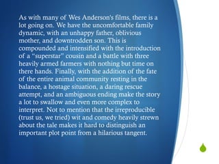 As with many of Wes Anderson's films, there is a lot going on. We have the uncomfortable family dynamic, with an unhappy father, oblivious mother, and downtrodden son. This is compounded and intensified with the introduction of a “superstar” cousin and a battle with three heavily armed farmers with nothing but time on there hands. Finally, with the addition of the fate of the entire animal community resting in the balance, a hostage situation, a daring rescue attempt, and an ambiguous ending make the story a lot to swallow and even more complex to interpret. Not to mention that the irreproducible (trust us, we tried) wit and comedy heavily strewn about the tale makes it hard to distinguish an important plot point from a hilarious tangent.  