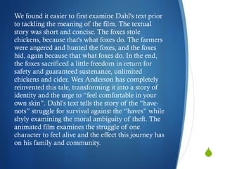 We found it easier to first examine Dahl's text prior to tackling the meaning of the film. The textual story was short and concise. The foxes stole chickens, because that's what foxes do. The farmers were angered and hunted the foxes, and the foxes hid, again because that what foxes do. In the end, the foxes sacrificed a little freedom in return for safety and guaranteed sustenance, unlimited chickens and cider. Wes Anderson has completely reinvented this tale, transforming it into a story of identity and the urge to “feel comfortable in your own skin”. Dahl's text tells the story of the “have-nots” struggle for survival against the “haves” while shyly examining the moral ambiguity of theft. The animated film examines the struggle of one character to feel alive and the effect this journey has on his family and community.  
