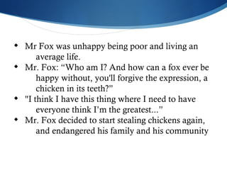 Mr Fox was unhappy being poor and living an  average life. Mr. Fox: “Who am I? And how can a fox ever be  happy without, you'll forgive the expression, a  chicken in its teeth?”  "I think I have this thing where I need to have  everyone think I’m the greatest...” Mr. Fox decided to start stealing chickens again,  and endangered his family and his community 