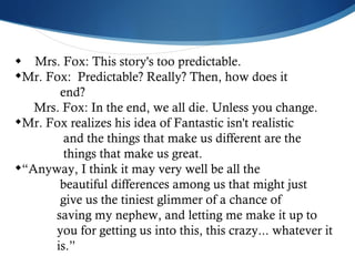  Mrs. Fox: This story's too predictable.  Mr. Fox:  Predictable? Really? Then, how does it  end?  Mrs. Fox: In the end, we all die. Unless you change.  Mr. Fox realizes his idea of Fantastic isn't realistic  and the things that make us different are the  things that make us great. “ Anyway, I think it may very well be all the  beautiful differences among us that might just  give us the tiniest glimmer of a chance of  saving my nephew, and letting me make it up to  you for getting us into this, this crazy... whatever it  is.”  